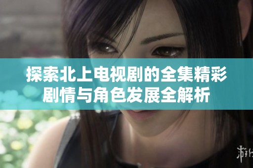 探索北上电视剧的全集精彩剧情与角色发展全解析