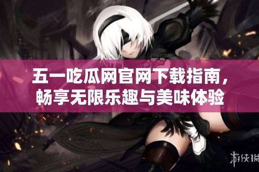 五一吃瓜网官网下载指南，畅享无限乐趣与美味体验
