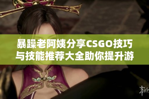 暴躁老阿姨分享CSGO技巧与技能推荐大全助你提升游戏水平