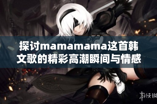 探讨mamamama这首韩文歌的精彩高潮瞬间与情感表达
