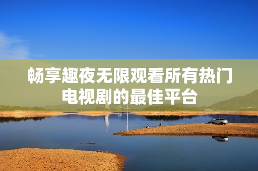 畅享趣夜无限观看所有热门电视剧的最佳平台