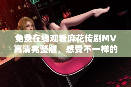 免费在线观看麻花传剧MV高清完整版，感受不一样的视听盛宴