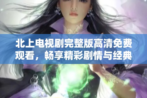 北上电视剧完整版高清免费观看，畅享精彩剧情与经典角色