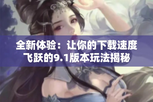 全新体验：让你的下载速度飞跃的9.1版本玩法揭秘