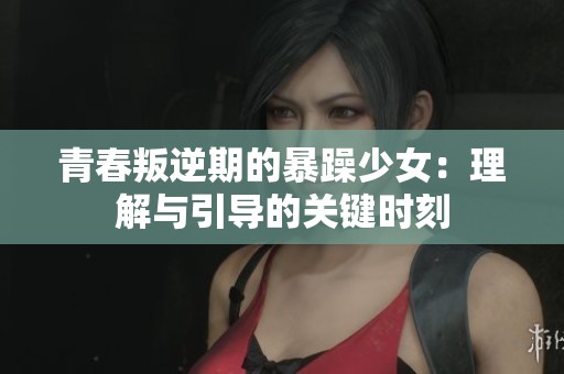 青春叛逆期的暴躁少女：理解与引导的关键时刻