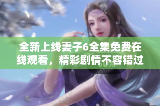 全新上线妻子6全集免费在线观看，精彩剧情不容错过尽在其中
