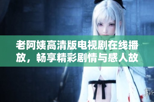 老阿姨高清版电视剧在线播放，畅享精彩剧情与感人故事
