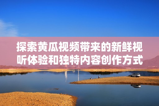 探索黄瓜视频带来的新鲜视听体验和独特内容创作方式