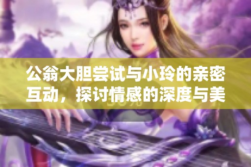 公翁大胆尝试与小玲的亲密互动，探讨情感的深度与美好