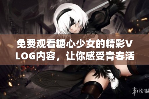 免费观看糖心少女的精彩VLOG内容，让你感受青春活力
