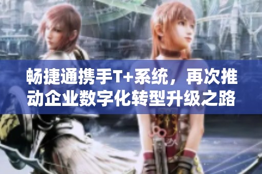 畅捷通携手T+系统，再次推动企业数字化转型升级之路