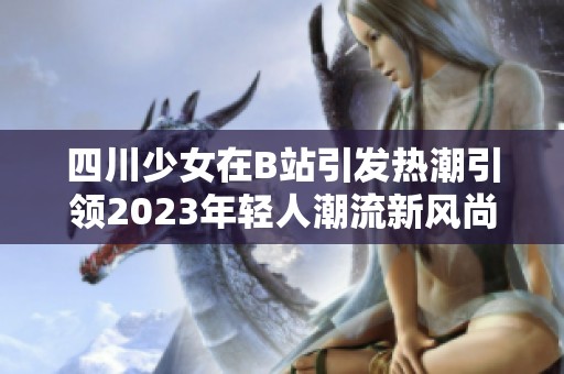 四川少女在B站引发热潮引领2023年轻人潮流新风尚
