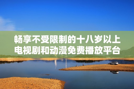 畅享不受限制的十八岁以上电视剧和动漫免费播放平台