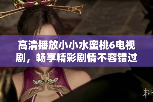 高清播放小小水蜜桃6电视剧，畅享精彩剧情不容错过