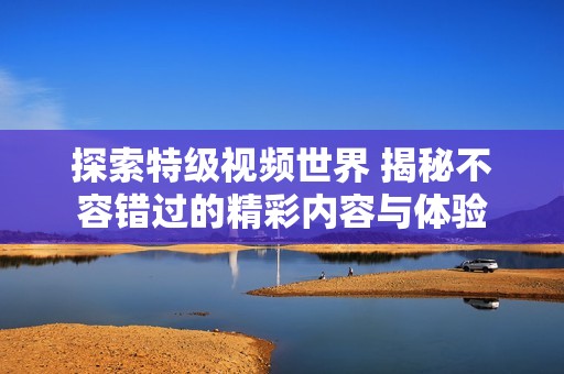 探索特级视频世界 揭秘不容错过的精彩内容与体验