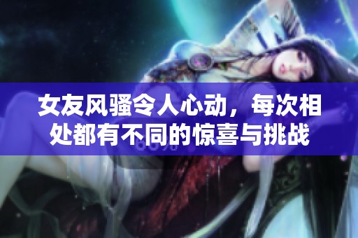 女友风骚令人心动，每次相处都有不同的惊喜与挑战
