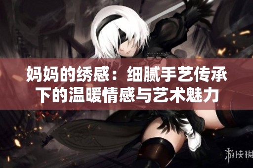 妈妈的绣感：细腻手艺传承下的温暖情感与艺术魅力
