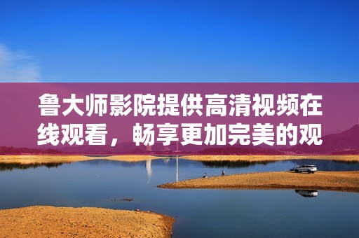 鲁大师影院提供高清视频在线观看，畅享更加完美的观影体验