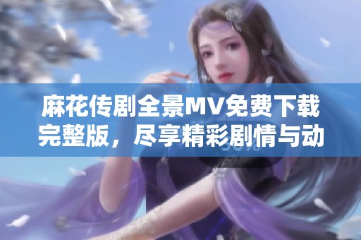 麻花传剧全景MV免费下载完整版，尽享精彩剧情与动人音乐体验