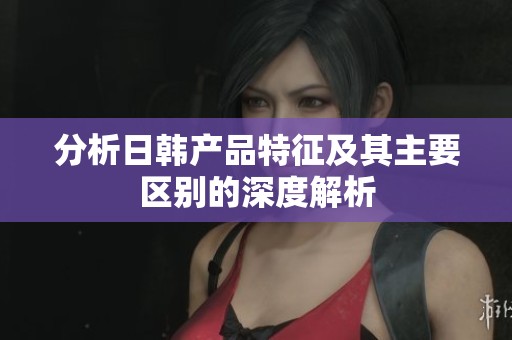 分析日韩产品特征及其主要区别的深度解析