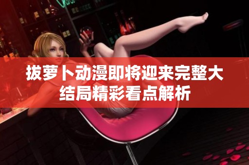 拔萝卜动漫即将迎来完整大结局精彩看点解析