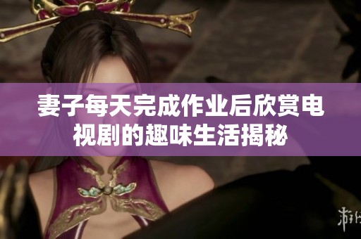 妻子每天完成作业后欣赏电视剧的趣味生活揭秘