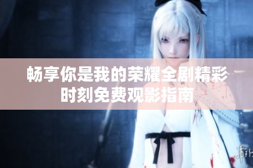 畅享你是我的荣耀全剧精彩时刻免费观影指南