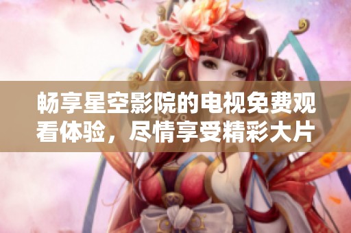 畅享星空影院的电视免费观看体验，尽情享受精彩大片