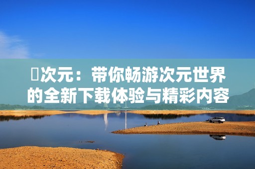 囧次元：带你畅游次元世界的全新下载体验与精彩内容