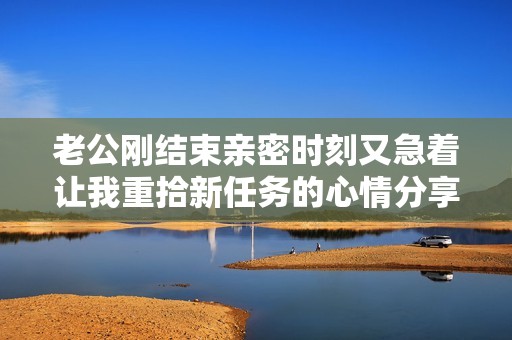 老公刚结束亲密时刻又急着让我重拾新任务的心情分享