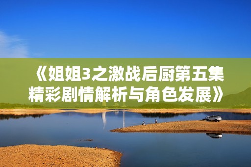 《姐姐3之激战后厨第五集精彩剧情解析与角色发展》