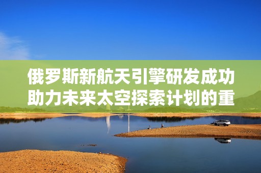 俄罗斯新航天引擎研发成功助力未来太空探索计划的重大进展
