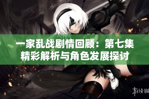 一家乱战剧情回顾：第七集精彩解析与角色发展探讨