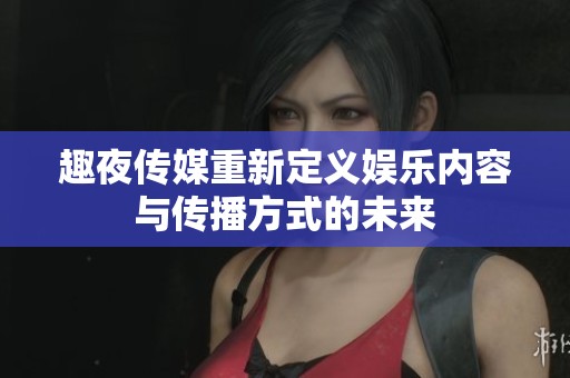 趣夜传媒重新定义娱乐内容与传播方式的未来