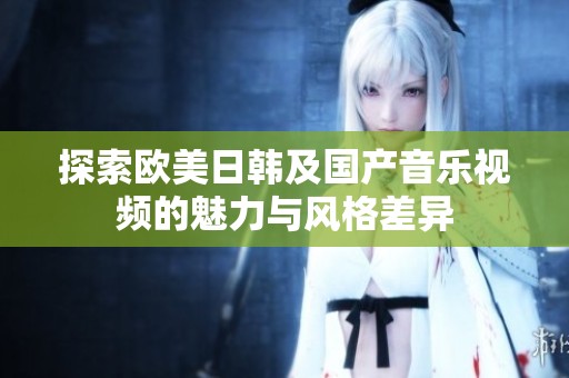 探索欧美日韩及国产音乐视频的魅力与风格差异