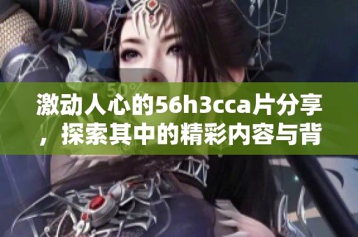激动人心的56h3cca片分享，探索其中的精彩内容与背后故事