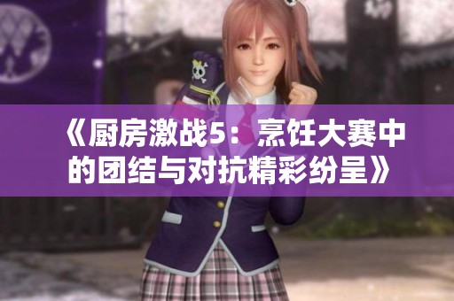 《厨房激战5：烹饪大赛中的团结与对抗精彩纷呈》