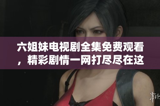 六姐妹电视剧全集免费观看，精彩剧情一网打尽尽在这里