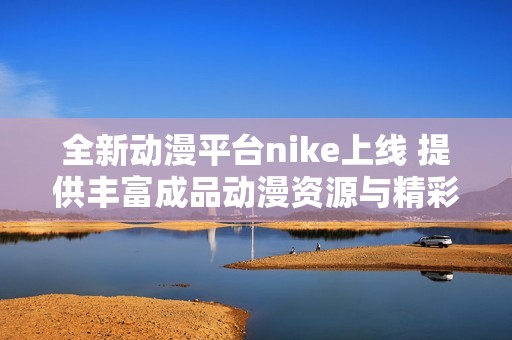 全新动漫平台nike上线 提供丰富成品动漫资源与精彩内容