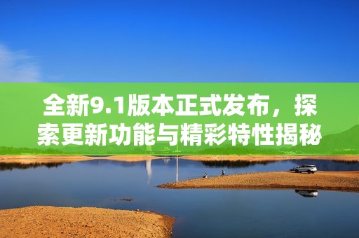 全新9.1版本正式发布，探索更新功能与精彩特性揭秘