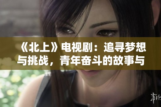 《北上》电视剧：追寻梦想与挑战，青年奋斗的故事与情感旅程