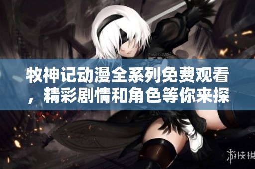 牧神记动漫全系列免费观看，精彩剧情和角色等你来探索