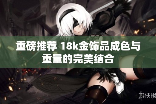 重磅推荐 18k金饰品成色与重量的完美结合