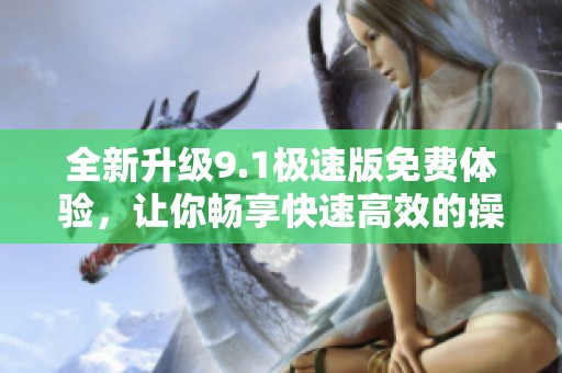 全新升级9.1极速版免费体验，让你畅享快速高效的操作乐趣
