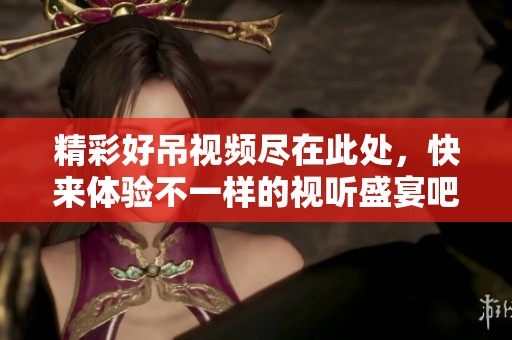 精彩好吊视频尽在此处，快来体验不一样的视听盛宴吧！
