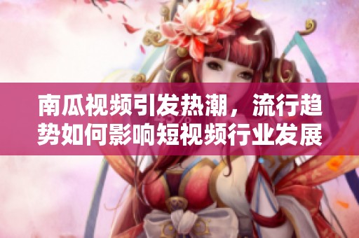 南瓜视频引发热潮，流行趋势如何影响短视频行业发展