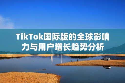 TikTok国际版的全球影响力与用户增长趋势分析
