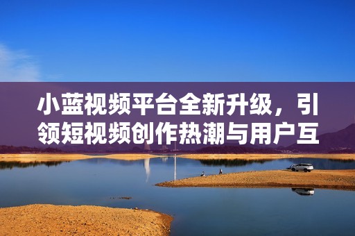 小蓝视频平台全新升级，引领短视频创作热潮与用户互动新体验