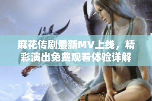 麻花传剧最新MV上线，精彩演出免费观看体验详解