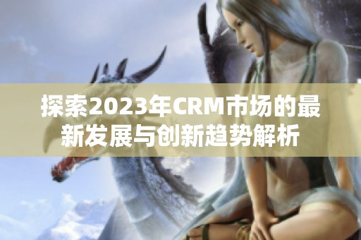 探索2023年CRM市场的最新发展与创新趋势解析